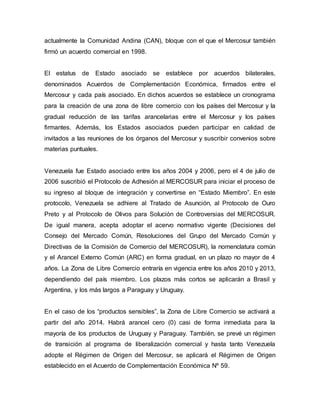 actualmente la Comunidad Andina (CAN), bloque con el que el Mercosur también
firmó un acuerdo comercial en 1998.
El estatus de Estado asociado se establece por acuerdos bilaterales,
denominados Acuerdos de Complementación Económica, firmados entre el
Mercosur y cada país asociado. En dichos acuerdos se establece un cronograma
para la creación de una zona de libre comercio con los países del Mercosur y la
gradual reducción de las tarifas arancelarias entre el Mercosur y los países
firmantes. Además, los Estados asociados pueden participar en calidad de
invitados a las reuniones de los órganos del Mercosur y suscribir convenios sobre
materias puntuales.
Venezuela fue Estado asociado entre los años 2004 y 2006, pero el 4 de julio de
2006 suscribió el Protocolo de Adhesión al MERCOSUR para iniciar el proceso de
su ingreso al bloque de integración y convertirse en “Estado Miembro”. En este
protocolo, Venezuela se adhiere al Tratado de Asunción, al Protocolo de Ouro
Preto y al Protocolo de Olivos para Solución de Controversias del MERCOSUR.
De igual manera, acepta adoptar el acervo normativo vigente (Decisiones del
Consejo del Mercado Común, Resoluciones del Grupo del Mercado Común y
Directivas de la Comisión de Comercio del MERCOSUR), la nomenclatura común
y el Arancel Externo Común (ARC) en forma gradual, en un plazo no mayor de 4
años. La Zona de Libre Comercio entraría en vigencia entre los años 2010 y 2013,
dependiendo del país miembro. Los plazos más cortos se aplicarán a Brasil y
Argentina, y los más largos a Paraguay y Uruguay.
En el caso de los “productos sensibles”, la Zona de Libre Comercio se activará a
partir del año 2014. Habrá arancel cero (0) casi de forma inmediata para la
mayoría de los productos de Uruguay y Paraguay. También, se prevé un régimen
de transición al programa de liberalización comercial y hasta tanto Venezuela
adopte el Régimen de Origen del Mercosur, se aplicará el Régimen de Origen
establecido en el Acuerdo de Complementación Económica Nº 59.
 