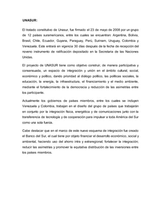 UNASUR:
El tratado constitutivo de Unasur, fue firmado el 23 de mayo de 2008 por un grupo
de 12 países suramericanos, entre los cuales se encuentran: Argentina, Bolivia,
Brasil, Chile, Ecuador, Guyana, Paraguay, Perú, Surinam, Uruguay, Colombia y
Venezuela. Este entrará en vigencia 30 días después de la fecha de recepción del
noveno instrumento de ratificación depositado en la Secretaria de las Naciones
Unidas.
El proyecto de UNASUR tiene como objetivo construir, de manera participativa y
consensuada, un espacio de integración y unión en el ámbito cultural, social,
económico y político, dando prioridad al diálogo político, las políticas sociales, la
educación, la energía, la infraestructura, el financiamiento y el medio ambiente,
mediante el fortalecimiento de la democracia y reducción de las asimetrías entre
los participante.
Actualmente los gobiernos de países miembros, entre los cuales se incluyen
Venezuela y Colombia, trabajan en el diseño del grupo de países que trabajarán
en conjunto por la integración física, energética y de comunicaciones junto con la
transferencia de tecnología y de cooperación para impulsar a toda América del Sur
como una sola fuerza.
Cabe destacar que en el marco de este nuevo esquema de integración fue creado
el Banco del Sur, el cual tiene por objeto financiar el desarrollo económico, social y
ambiental, haciendo uso del ahorro intra y extraregional; fortalecer la integración;
reducir las asimetrías y promover la equitativa distribución de las inversiones entre
los países miembros.
 