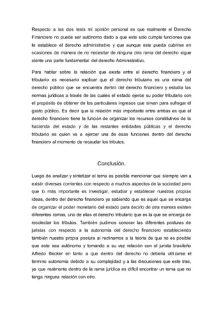 Respecto a las dos tesis mi opinión personal es que realmente el Derecho
Financiero no puede ser autónomo dado a que este solo cumple funciones que
le establece el derecho administrativo y que aunque este pueda cubrirse en
ocasiones de manera de no necesitar de ninguna otra rama del derecho sigue
siente una parte fundamental del derecho Administrativo.
Para hablar sobre la relación que existe entre el derecho financiero y el
tributario es necesario explicar que el derecho tributario es una rama del
derecho público que se encuentra dentro del derecho financiero y estudia las
normas jurídicas a través de las cuales el estado ejerce su poder tributario con
el propósito de obtener de los particulares ingresos que sirvan para sufragar el
gasto público. Es decir que la relación más importante entre ambas es que el
derecho financiero tiene la función de organizar los recursos constitutivos de la
hacienda del estado y de las restantes entidades públicas y el derecho
tributario es quien va a ejercer una de esas funciones dentro del derecho
financiero al momento de recaudar los tributos.
Conclusión.
Luego de analizar y sintetizar el tema es posible mencionar que siempre van a
existir diversas corrientes con respecto a muchos aspectos de la sociedad pero
que lo más importante es investigar, estudiar y establecer nuestras propias
ideas, dentro del derecho financiero ya sabiendo que es aquel que se encarga
de organizar el poder monetario del estado para decirlo de otra manera existen
diferentes ramas, una de ellas el derecho tributario que es la que se encarga de
recolectar los tributos. También pudimos conocer las diferentes posturas de
juristas con respecto a la autonomía del derecho financiero estableciendo
también nuestra propia postura al reclinarnos a la teoría de que no es posible
que este sea autónomo y tomando a su vez relación con el jurista brasileño
Alfredo Becker en tanto a que dentro del derecho no debería utilizarse el
termino autonomía debido a su complejidad y a las discusiones que este trae,
ya que realmente dentro de la rama jurídica es difícil encontrar un tema que no
tenga ninguna relación con otro.
 
