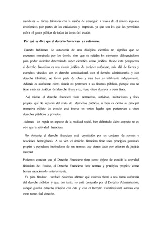 manifiesta su fuerza tributaria con la misión de conseguir, a través de el mismo ingresos
económicos por partes de los ciudadanos y empresas, ya que son los que les permitirán
cubrir el gasto público de todas las áreas del estado.
Por qué se dice que el derecho financiero es autónomo.
Cuando hablamos de autonomía de una disciplina científica no significa que se
encuentre marginada por los demás, sino que se señalan los elementos diferenciadores
para poder delimitar determinado saber científico como jurídico. Desde esta perspectiva
el derecho financiero es una ciencia jurídica de carácter autónomo, más allá de fuertes y
estrechos vínculos con el derecho constitucional, con el derecho administrativo y con
derecho tributario, no forma parte de ellos y más bien es totalmente independiente.
Además es autónomo como ciencia no pertenece a las finanzas públicas, porque esta no
tiene carácter jurídico del derecho financiero, tiene otros alcances y otros fines.
Así mismo el derecho financiero tiene normativas, actividad, instituciones y fines
propios que lo separan del resto de derechos públicos, si bien es cierto su principal
normativa objeto de estudio está inserta en textos legales que pertenecen a otros
derechos públicos y privados.
Además de regula un aspecto de la realidad social, bien delimitado dicho aspecto no es
otro que la actividad financiera.
No obstante el derecho financiero está constituido por un conjunto de normas y
relaciones homogéneas. A su vez, el derecho financiero tiene unos principios generales
propias y peculiares inspiradores de sus normas que vienen dado por criterios de justicia
material.
Podemos concluir que el Derecho Financiero tiene como objeto de estudio la actividad
financiera del Estado, el Derecho Financiero tiene normas y principios propios, como
hemos mencionado anteriormente.
Ya para finalizar, también podemos afirmar que estamos frente a una rama autónoma
del derecho público y que, por tanto, no está contenido por el Derecho Administrativo,
aunque guarda estrecha relación con éste y con el Derecho Constitucional; además con
otras ramas del derecho.
 