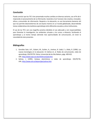 Conclusión
Puedo concluir que las TIC’s han presentado muchos cambios en diversos sectores, con el fin de ir
mejorando el procesamiento de la información, haciendo al ser humano más creativo, innovador,
eficaz y consumidor de información. Respecto a la educación, es una herramienta bastante útil
que nos permite desenvolvernos de una buena manera en un mundo globalizado, desarrollando
tareas colaborativas de enseñanza-aprendizaje entre diferentes escuelas y otras instituciones.
El uso de las TIC’s son una magnifica practica dándoles el uso adecuado y con responsabilidad,
para fomentar la investigación, los ambientes virtuales y los cursos a distancia, facilitando el
aprendizaje y al mismo tiempo abriendo más oportunidades de comunicación, sin tener la
necesidad de estar presentes.
Bibliografías
1. González Soto. A.P., Gisbert, M., Guillen, A., Jiménez, B. Lladó, F. y Rallo, R. (1996). Las
nuevas tecnologías en la educación. En Salinas et. al. Redes de comunicación, redes de
aprendizaje. EDUTEC'95. Palma: Universitat de les Illes Balears, págs. 409-422.
URL: http://www.ispo.cec.be/infoforum/pub.htm
2. Salinas, J. (1995). Campus electrónicos y redes de aprendizaje. EDUTEC'95.
URL: http://www.ubi.es/depart/gte/salinas.htm
 