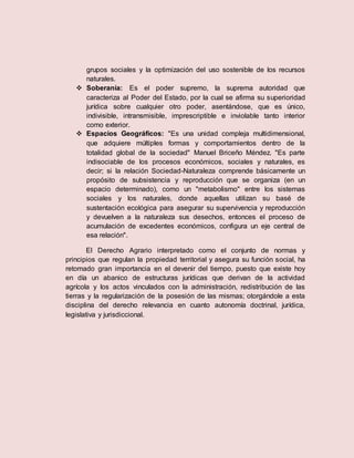 grupos sociales y la optimización del uso sostenible de los recursos
naturales.
 Soberanía: Es el poder supremo, la suprema autoridad que
caracteriza al Poder del Estado, por la cual se afirma su superioridad
jurídica sobre cualquier otro poder, asentándose, que es único,
indivisible, intransmisible, imprescriptible e inviolable tanto interior
como exterior.
 Espacios Geográficos: "Es una unidad compleja multidimensional,
que adquiere múltiples formas y comportamientos dentro de la
totalidad global de la sociedad" Manuel Briceño Méndez. "Es parte
indisociable de los procesos económicos, sociales y naturales, es
decir; si la relación Sociedad-Naturaleza comprende básicamente un
propósito de subsistencia y reproducción que se organiza (en un
espacio determinado), como un "metabolismo" entre los sistemas
sociales y los naturales, donde aquellas utilizan su basé de
sustentación ecológica para asegurar su supervivencia y reproducción
y devuelven a la naturaleza sus desechos, entonces el proceso de
acumulación de excedentes económicos, configura un eje central de
esa relación".
El Derecho Agrario interpretado como el conjunto de normas y
principios que regulan la propiedad territorial y asegura su función social, ha
retomado gran importancia en el devenir del tiempo, puesto que existe hoy
en día un abanico de estructuras jurídicas que derivan de la actividad
agrícola y los actos vinculados con la administración, redistribución de las
tierras y la regularización de la posesión de las mismas; otorgándole a esta
disciplina del derecho relevancia en cuanto autonomía doctrinal, jurídica,
legislativa y jurisdiccional.
 