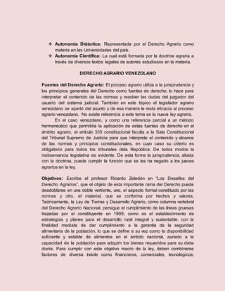  Autonomía Didáctica: Representada por el Derecho Agrario como
materia en las Universidades del país.
 Autonomía Científica: La cual está formada por la doctrina agraria a
través de diversos textos legales de autores estudiosos en la materia.
DERECHO AGRARIO VENEZOLANO
Fuentes del Derecho Agrario: El proceso agrario utiliza a la jurisprudencia y
los principios generales del Derecho como fuentes de derecho; lo hace para
interpretar el contenido de las normas y resolver las dudas del juzgador del
usuario del sistema judicial. También en este tópico el legislador agrario
venezolano se apartó del asunto y de esa manera le resta eficacia al proceso
agrario venezolano. No existe referencia a este tema en la nueva ley agraria.
En el caso venezolano, y como una referencia parcial a un método
hermenéutico que permitiría la aplicación de estas fuentes de derecho en el
ámbito agrario, el artículo 335 constitucional faculta a la Sala Constitucional
del Tribunal Supremo de Justicia para que interprete el contenido y alcance
de las normas y principios constitucionales, en cuyo caso su criterio es
obligatorio para todos los tribunales dela República. De todos modos la
inobservancia legislativa es evidente. De esta forma la jurisprudencia, aliada
con la doctrina, puede cumplir la función que se les ha negado a los jueces
agrarios en la ley.
Objetivos: Escribe el profesor Ricardo Zeledón en “Los Desafíos del
Derecho Agrarios”, que el objeto de esta importante rama del Derecho puede
desdoblarse en una doble vertiente, uno, el aspecto formal constituido por las
normas y otro, el material, que se conforma por hechos y valores.
Teóricamente, la Ley de Tierras y Desarrollo Agrario, como columna vertebral
del Derecho Agrario Nacional, persigue el cumplimiento de las líneas gruesas
trazadas por el constituyente en 1999, como es el establecimiento de
estrategias y planes para el desarrollo rural integral y sustentable, con la
finalidad mediata de dar cumplimiento a la garantía de la seguridad
alimentaria de la población, lo que se define a su vez como la disponibilidad
suficiente y estable de alimentos en el ámbito nacional, aunado a la
capacidad de la población para adquirir los bienes requeridos para su dieta
diaria. Para cumplir con este objetivo macro de la ley, deben combinarse
factores de diversa índole como financieros, comerciales, tecnológicos,
 