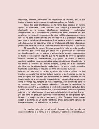 crediticios, tenencia, previsiones de importación de insumos, etc., lo que
implica el trazado y ejecución de armoniosas políticas de Estado.
Todas las otras orientaciones de la norma bajo especial en materia
agraria en Venezuela, como desarrollo rural integral y sustentable, justa
distribución de la riqueza, planificación estratégica y participativa,
aseguramiento de la biodiversidad, protección del medio ambiente, etc., son
en efecto, conceptos incorporados a la tutela del Derecho Agrario moderno,
que ya no tiene exclusivamente una orientación a la protección subjetiva,
pero para el cabal cumplimiento de su fines requiere, ante todo, conciliación
entre los agentes de esta rama, entre los productores, el Estado y los sujetos
potenciales de la adjudicación como mecanismo necesario para la paz social.
El contenido de nuestro derecho se convierte cada vez más complejo
en nuestros días”, sobre todo por efecto de la penetración de elementos
ambientales que luchan por relevar la existencia de un sector consagrado a
su tutela y conservación, impacto que no ha dejado de provocar opiniones
diversas, cuando no contradictorias, cuyo grado de acierto y exactitud
conviene investigar y que en definitiva atañen directamente al contenido y a
los límites o confines de nuestro derecho, cuando no a su autonomía
científica que fue objeto durante mucho tiempo de serios cuestionamientos,
finalmente superados por relevante doctrina americana y europea.
Además, no han sido pocos los agraristas de distintos países que han
insistido en señalar los perfiles todavía inciertos y las fronteras móviles de
esta disciplina que resultan del advenimiento de nuevos institutos, de sus
transformaciones y también del envejecimiento y desactualización de otros,
como lo vemos hoy, tenderá tal vez a disolverse, pero solamente para ser
recompuesto sobre otras bases, subsistiendo siempre la centralidad del
fenómeno productivo y su sustancia e identidad en cuanto la agricultura tiene
y tendrá que ver siempre con la vida, fueron eminentes maestros argentinos
quienes lo han advertido por primera vez en brillante labor interdisciplinaria- y
por otra parte los productos agrícolas son el resultado de este proceso agro-
biológico, la conjunción de la naturaleza y vida. Tampoco faltan quienes
niegan la existencia de un objeto y contenido propio del derecho agrario o de
los que sostienen una multiplicidad de objetos.
La palabra principio, en el mundo forense, significa aquello que
concede sustancia a la norma o a la institución, y sobre él se le construye, es
 