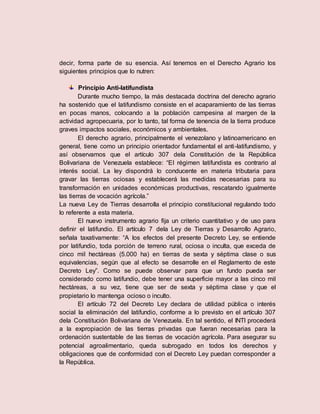 decir, forma parte de su esencia. Así tenemos en el Derecho Agrario los
siguientes principios que lo nutren:
Principio Anti-latifundista
Durante mucho tiempo, la más destacada doctrina del derecho agrario
ha sostenido que el latifundismo consiste en el acaparamiento de las tierras
en pocas manos, colocando a la población campesina al margen de la
actividad agropecuaria, por lo tanto, tal forma de tenencia de la tierra produce
graves impactos sociales, económicos y ambientales.
El derecho agrario, principalmente el venezolano y latinoamericano en
general, tiene como un principio orientador fundamental el anti-latifundismo, y
así observamos que el artículo 307 dela Constitución de la República
Bolivariana de Venezuela establece: “El régimen latifundista es contrario al
interés social. La ley dispondrá lo conducente en materia tributaria para
gravar las tierras ociosas y establecerá las medidas necesarias para su
transformación en unidades económicas productivas, rescatando igualmente
las tierras de vocación agrícola.”
La nueva Ley de Tierras desarrolla el principio constitucional regulando todo
lo referente a esta materia.
El nuevo instrumento agrario fija un criterio cuantitativo y de uso para
definir el latifundio. El artículo 7 dela Ley de Tierras y Desarrollo Agrario,
señala taxativamente: “A los efectos del presente Decreto Ley, se entiende
por latifundio, toda porción de terreno rural, ociosa o inculta, que exceda de
cinco mil hectáreas (5.000 ha) en tierras de sexta y séptima clase o sus
equivalencias, según que al efecto se desarrolle en el Reglamento de este
Decreto Ley”. Como se puede observar para que un fundo pueda ser
considerado como latifundio, debe tener una superficie mayor a las cinco mil
hectáreas, a su vez, tiene que ser de sexta y séptima clase y que el
propietario lo mantenga ocioso o inculto.
El artículo 72 del Decreto Ley declara de utilidad pública o interés
social la eliminación del latifundio, conforme a lo previsto en el artículo 307
dela Constitución Bolivariana de Venezuela. En tal sentido, el INTI procederá
a la expropiación de las tierras privadas que fueran necesarias para la
ordenación sustentable de las tierras de vocación agrícola. Para asegurar su
potencial agroalimentario, queda subrogado en todos los derechos y
obligaciones que de conformidad con el Decreto Ley puedan corresponder a
la República.
 