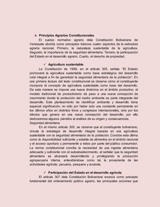 Principios Agrarios Constitucionales
El cuerpo normativo agrario dela Constitución Bolivariana de
Venezuela aborda como preceptos básicos cuatro aspectos de la estructura
agraria nacional. Primero, la naturaleza sustentable de la agricultura.
Segundo, la importancia de la seguridad alimentaria. Tercero, la participación
del Estado en el desarrollo agrario. Cuarto, el derecho de propiedad.
 Agricultura sustentable
La Constitución de 1999, en el artículo 305, señala: “El Estado
promoverá la agricultura sustentable como base estratégica del desarrollo
rural integral a fin de garantizar la seguridad alimentaria de la población”. En
una primera lectura del texto constitucional se observa cómo el constituyente
incorpora el concepto de agricultura sustentable como base del desarrollo.
De esta manera se impone una nueva dinámica en el ámbito productivo, el
modelo tradicional de productivismo da paso a una nueva concepción de
crecimiento donde la protección del medio ambiente es parte integrante del
desarrollo. Este planteamiento de identificar ambiente y desarrollo tiene
especial significación, no sólo por haber sido una constante permanente en
los últimos años en distintos foros y congresos internacionales, sino por los
efectos que genera en una nueva concepción del desarrollo, por ello
dedicaremos algunos párrafos al análisis de su origen y consecuencias.
Seguridad alimentaria
En el mismo artículo 305, se observa que el constituyente bolivariano,
vincula la estrategia de desarrollo integral basada en una agricultura
sustentable con la seguridad alimentaria de la población. Concibe esta última
como la disponibilidad suficiente y estable de alimentos en el ámbito nacional
y el acceso oportuno y permanente a éstos por parte del público consumidor.
La norma constitucional concilia la necesidad de una ingesta alimentaria
adecuada y suficiente con el autoabastecimiento, al señalar que la seguridad
alimentaria se alcanzará desarrollando y privilegiando la producción
agropecuaria interna, entendiéndose como tal, la proveniente de las
actividades agrícola, pecuaria, pesquera y acuícola.
 Participación del Estado en el desarrollo agrícola
El artículo 307 dela Constitución Bolivariana enuncia como precepto
fundamental del ordenamiento jurídico agrario, las principales acciones que
 