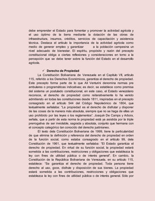 debe emprender el Estado para fomentar y promover la actividad agrícola y
el uso óptimo de la tierra mediante la dotación de las obras de
infraestructura, insumos, créditos, servicios de capacitación y asistencia
técnica. Destaca el artículo la importancia de la actividad agrícola como
medio de generar empleo y garantizar a la población campesina un
nivel adecuado de bienestar. El espíritu, propósito y razón del precepto
constitucional obliga a ciertas reflexiones y consideraciones en torno a la
percepción que se debe tener sobre la función del Estado en el desarrollo
agrícola.
 Derecho de Propiedad
La Constitución Bolivariana de Venezuela en el Capítulo VII, artículo
115, referido a los Derechos Económicos, garantiza el derecho de propiedad.
Este precepto forma parte de lo que AIí Venturini denomina normas pre
ambulares o programáticas indicativas; es decir, se establece como premisa
del sistema un postulado constitucional, en este caso, el Estado venezolano
reconoce, el derecho de propiedad como reiterativamente lo ha venido
admitiendo en todas las constituciones desde 1811, inspiradas en el precepto
consagrado en el artículo 544 del Código Napoleónico de 1804, que
textualmente señalaba: “La propiedad es el derecho de disfrutar y disponer
de las cosas de la manera más absoluta, siempre que no se haga de ellas un
uso prohibido por las leyes o los reglamentos”. Joaquín De Camps y Arboix,
señala, que a partir de esta norma la propiedad está ya asistida por la triple
prerrogativa de ser inviolable, sagrada y absoluta, conjunto que hermana con
el concepto categórico tan conocido del derecho justinianeo.
El texto dela Constitución Bolivariana de 1999, tiene la particularidad
de que elimina la definición y referencia del derecho de propiedad en orden
de la función social, como estaba consagrado en el artículo 99, dela
Constitución de 1961, que textualmente señalaba: “El Estado garantiza el
derecho de propiedad. En virtud de su función social, la propiedad estará
sometida a las contribuciones, restricciones y obligaciones que establezca la
ley con fines de utilidad pública o de interés general”. En cambio, la
Constitución de la República Bolivariana de Venezuela, en su artículo 115,
establece: “Se garantiza el derecho de propiedad. Toda persona tiene
derecho al uso, goce, disfrute y disposición de sus bienes. La propiedad
estará sometida a las contribuciones, restricciones y obligaciones que
establezca la ley con fines de utilidad pública o de interés general. Sólo por
 