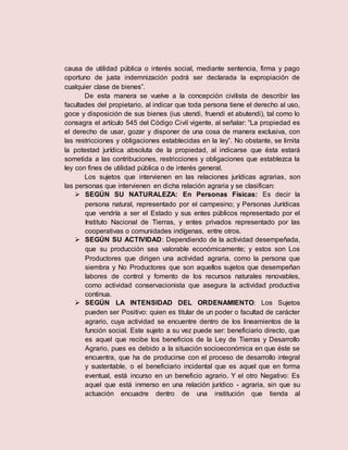 causa de utilidad pública o interés social, mediante sentencia, firma y pago
oportuno de justa indemnización podrá ser declarada la expropiación de
cualquier clase de bienes”.
De esta manera se vuelve a la concepción civilista de describir las
facultades del propietario, al indicar que toda persona tiene el derecho al uso,
goce y disposición de sus bienes (ius utendi, fruendi et abutendi), tal como lo
consagra el artículo 545 del Código Civil vigente, al señalar: “La propiedad es
el derecho de usar, gozar y disponer de una cosa de manera exclusiva, con
las restricciones y obligaciones establecidas en la ley”. No obstante, se limita
la potestad jurídica absoluta de la propiedad, al indicarse que ésta estará
sometida a las contribuciones, restricciones y obligaciones que establezca la
ley con fines de utilidad pública o de interés general.
Los sujetos que intervienen en las relaciones jurídicas agrarias, son
las personas que intervienen en dicha relación agraria y se clasifican:
 SEGÚN SU NATURALEZA: En Personas Físicas: Es decir la
persona natural, representado por el campesino; y Personas Jurídicas
que vendría a ser el Estado y sus entes públicos representado por el
Instituto Nacional de Tierras, y entes privados representado por las
cooperativas o comunidades indígenas, entre otros.
 SEGÚN SU ACTIVIDAD: Dependiendo de la actividad desempeñada,
que su producción sea valorable económicamente; y estos son Los
Productores que dirigen una actividad agraria, como la persona que
siembra y No Productores que son aquellos sujetos que desempeñan
labores de control y fomento de los recursos naturales renovables,
como actividad conservacionista que asegura la actividad productiva
continua.
 SEGÚN LA INTENSIDAD DEL ORDENAMIENTO: Los Sujetos
pueden ser Positivo: quien es titular de un poder o facultad de carácter
agrario, cuya actividad se encuentre dentro de los lineamientos de la
función social. Este sujeto a su vez puede ser: beneficiario directo, que
es aquel que recibe los beneficios de la Ley de Tierras y Desarrollo
Agrario, pues es debido a la situación socioeconómica en que éste se
encuentra, que ha de producirse con el proceso de desarrollo integral
y sustentable, o el beneficiario incidental que es aquel que en forma
eventual, está incurso en un beneficio agrario. Y el otro Negativo: Es
aquel que está inmerso en una relación jurídico - agraria, sin que su
actuación encuadre dentro de una institución que tienda al
 