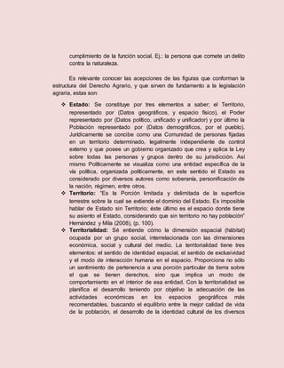 cumplimiento de la función social. Ej.: la persona que comete un delito
contra la naturaleza.
Es relevante conocer las acepciones de las figuras que conforman la
estructura del Derecho Agrario, y que sirven de fundamento a la legislación
agraria, estas son:
 Estado: Se constituye por tres elementos a saber; el Territorio,
representado por (Datos geográficos, y espacio físico), el Poder
representado por (Datos político, unificado y unificador) y por último la
Población representado por (Datos demográficos, por el pueblo).
Jurídicamente se concibe como una Comunidad de personas fijadas
en un territorio determinado, legalmente independiente de control
externo y que posee un gobierno organizado que crea y aplica la Ley
sobre todas las personas y grupos dentro de su jurisdicción. Así
mismo Políticamente se visualiza como una entidad específica de la
vía política, organizada políticamente, en este sentido el Estado es
considerado por diversos autores como soberanía, personificación de
la nación, régimen, entre otros.
 Territorio: “Es la Porción limitada y delimitada de la superficie
terrestre sobre la cual se extiende el dominio del Estado. Es imposible
hablar de Estado sin Territorio; éste último es el espacio donde tiene
su asiento el Estado, considerando que sin territorio no hay población”
Hernández y Mila (2008), (p. 100).
 Territorialidad: Sé entiende cómo la dimensión espacial (hábitat)
ocupada por un grupo social, interrelacionada con las dimensiones
económica, social y cultural del medio. La territorialidad tiene tres
elementos: el sentido de identidad espacial, el sentido de exclusividad
y el modo de interacción humana en el espacio. Proporciona no sólo
un sentimiento de pertenencia a una porción particular de tierra sobre
el que se tienen derechos, sino que implica un modo de
comportamiento en el interior de esa entidad. Con la territorialidad se
planifica el desarrollo teniendo por objetivo la adecuación de las
actividades económicas en los espacios geográficos más
recomendables, buscando el equilibrio entre la mejor calidad de vida
de la población, el desarrollo de la identidad cultural de los diversos
 