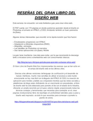 RESEÑAS DEL GRAN LIBRO DEL
DISEÑO WEB
Esta semana me encuentro con esta fantástica guía para crear sitios web.
El PDF cuenta con 172 páginas en donde podremos aprender desde el diseño en
Photoshop al armado en HTML5 y CSS3, brindando también un buen panorama
de jQuery.
Algunos temas interesantes que encontré en la rápida revisión que hice fueron:
– Encabezados progresivos con HTML5
– Adaptación a diferentes dispositivos (RWD)
– Infografías animadas
– Las plantillas de Photoshop sin secretos
– Usa varias aplicaciones con jQuery Mobile
La guía tiene muchísima mas tela para cortar, por lo que recomiendo la descarga
tanto a iniciados como a diseñadores web con conocimientos básicos.
http://blog.tecnyco.info/guia-gratuita-para-aprender-a-disenar-sitios-web/
El Gran Libro de Diseño Web.Son impresionantes los avances que se han echo en
el campo del diseño web en los últimos años.
Gracias a las ultimas revisiones del lenguaje de codificación y el desarrollo de
nuevas interfaces, mucho mas sencillas de utilizar el accesos a este mundo
emocionante es hoy mas fácil con la llegada del HTML5 & CSS3, la creación de
aplicación para móviles y tablets se a disparado mientras que las redes sociales y
plataformas de blogs estan disfrutando de un crecimiento sin precedentes, el libro
de diseño web ha sido elaborado para ponerte al día con el estado de la industria,
ofrecerte un amplio recorrido por el nuevo entorno digital. proporcionarte todas las
técnicas consejos y herramientas que necesitas para sumerjirte en el, crear
paginas revolucionarias lleno de reportajes en profundidad tutoriales paso a paso y
diseño web inspirador, es todo lo que necesitas para comenzar a ponerle tu
granito de arena.
https://bloggeronlineweb.blogspot.mx/2016/07/el-gran-libro-del-diseno-web-pdf-
mega.html
 