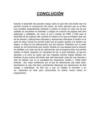 CONCLUCIÓN
Durante el desarrollo del presente ensayo sobre el gran libro del diseño web me
permitio conocer la composición del mismo, asi como descubrir que es un libro
muy completo especialmente enfocado a diseño en donde en cada uno de sus
capítulos se encuentran en tutoriales y códigos de creación de paginas web bien
explicados y detallados, asi como el uso y manejo de HTML y CSS para el
desarrollo de las paginas web, también la manera en la que se emplean cada una
de las librerías y aplicaciones enfocadas y aplicaciones enfocadas al diseño en la
parte de blog y social me permitió saber que se pueden diseñar a la medida una
página, un blog con las adecuaciones que uno requiera, Photoshop por su parte
aunque es una herramienta para diseño, también es muy utilizada para la creación
de plantillas y en cada una de las aplicaciones que el programa tiene nos permite
realizar el diseño requerido sin necesidad de ser un gran diseñador, ya que los
tutoriales y el menú de ayuda que trae integrado permite realizar trabajos con
facilidad, el gran avance del diseño web está abarcando cada día mas mercado y
esto ha logrado que en la actualidad los dispositivos móviles y Tablet estén
teniendo una mayor preferencia por el tipo de aplicaciones que estas traen,
haciéndonos la vida más fácil y permitiendo interactuar con aplicaciones de fácil
manejo y entendibles, de fácil uso y que se instalan al momento y en
sin necesidad de tener gran conocimiento en diseño mucho menos en
programación.
 