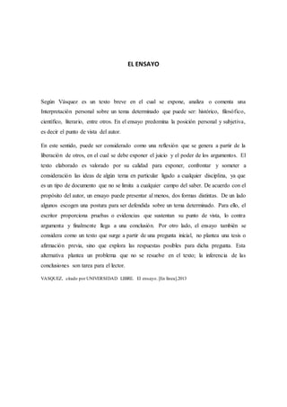 EL ENSAYO
Según Vásquez es un texto breve en el cual se expone, analiza o comenta una
Interpretación personal sobre un tema determinado que puede ser: histórico, filosófico,
científico, literario, entre otros. En el ensayo predomina la posición personal y subjetiva,
es decir el punto de vista del autor.
En este sentido, puede ser considerado como una reflexión que se genera a partir de la
liberación de otros, en el cual se debe exponer el juicio y el poder de los argumentos. El
texto elaborado es valorado por su calidad para exponer, confrontar y someter a
consideración las ideas de algún tema en particular ligado a cualquier disciplina, ya que
es un tipo de documento que no se limita a cualquier campo del saber. De acuerdo con el
propósito del autor, un ensayo puede presentar al menos, dos formas distintas. De un lado
algunos escogen una postura para ser defendida sobre un tema determinado. Para ello, el
escritor proporciona pruebas o evidencias que sustentan su punto de vista, lo contra
argumenta y finalmente llega a una conclusión. Por otro lado, el ensayo también se
considera como un texto que surge a partir de una pregunta inicial, no plantea una tesis o
afirmación previa, sino que explora las respuestas posibles para dicha pregunta. Esta
alternativa plantea un problema que no se resuelve en el texto; la inferencia de las
conclusiones son tarea para el lector.
VASQUEZ, citado por UNIVERSIDAD LIBRE. El ensayo. [En línea].2013
 