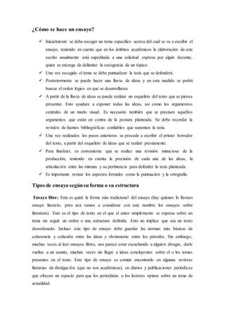 ¿Cómo se hace un ensayo?
 Inicialmente se debe escoger un tema específico acerca del cual se va a escribir el
ensayo, teniendo en cuenta que en los ámbitos académicos la elaboración de este
escrito usualmente está supeditada a una solicitud expresa por algún docente,
quien se encarga de delimitar la escogencia de un tópico.
 Una vez escogido el tema se debe puntualizar la tesis que se defenderá.
 Posteriormente se puede hacer una lluvia de ideas y en esta medida se podrá
buscar el orden lógico en que se desarrollaran.
 A partir de la lluvia de ideas se puede realizar un esqueleto del texto que se piensa
presentar. Esto ayudara a exponer todas las ideas, así como los argumentos
centrales de un modo visual. Es necesario también que se precisen aquellos
argumentos que están en contra de la postura planteada. Se debe recordar la
revisión de fuentes bibliográficas confiables que sustenten la tesis.
 Una vez realizados los pasos anteriores se procede a escribir el primer borrador
del texto, a partir del esqueleto de ideas que se realizó previamente.
 Para finalizar, es conveniente que se realice una revisión minuciosa de la
producción, teniendo en cuenta la precisión de cada una de las ideas, la
articulación entre las mismas y su pertinencia para defender la tesis planteada.
 Es importante revisar los aspectos formales como la puntuación y la ortografía.
Tipos de ensayo segúnsu forma o su estructura
Ensayo libre: Esta es quizá la forma más tradicional del ensayo (hay quienes lo llaman
ensayo literario, pero acá vamos a considerar con este nombre los ensayos sobre
literatura). Este es el tipo de texto en el que el autor simplemente se expresa sobre un
tema sin seguir un orden o una estructura definida. Esto no implica que sea un texto
desordenado. Incluso este tipo de ensayo debe guardar las normas más básicas de
coherencia y cohesión entre las ideas y obviamente entre los párrafos. Sin embargo,
muchas veces al leer ensayos libres, nos parece estar escuchando a alguien divagar, darle
vueltas a un asunto, muchas veces sin llegar a ideas concluyentes sobre el o los temas
presentes en el texto. Este tipo de ensayo es común encontrarlo en algunas revistas
literarias de divulgación (que no son académicas), en diarios y publicaciones periódicas
que ofrecen un espacio para que los periodistas o los lectores opinen sobre un tema de
actualidad.
 