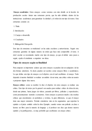 Ensayo académico: Estos ensayos -como veremos con más detalle en la lección de
producción escrita- tienen una estructura previa, que ha sido definida dentro de las
instituciones académicas para garantizar la claridad y el orden de este tipo de textos. Esta
estructura consiste en:
1. Título
2. Introducción
3. Cuerpo o desarrollo
4. Conclusión
5. Bibliografía/Cibergrafía
Este tipo de estructura es tradicional en las aulas escolares y universitarias. Seguir esta
estructura garantiza de alguna manera un orden que hace más compresible el texto. A
nivel escolar se recomienda mucho este tipo de ensayo, ya que al definir unos pasos a
seguir, ayuda al estudiante a organizar sus ideas.
Tipos de ensayos según su finalidad
Para empezar es importante aclarar que estos ensayos se pueden dar en cualquiera de las
dos formas anteriores. Es decir, pueden ser escritos como ensayos libres o académicos.
Lo que define este tipo de ensayos es el objetivo con el cual escribimos el ensayo. Todo
depende si nuestra finalidad es realizar un análisis de un tema, una crítica sobre un asunto
o proponer alguna idea nueva.
Ensayo crítico: como su nombre lo dice el objetivo de estos ensayos es realizar una
crítica. Este tipo de textos por lo general son usados para realizar crítica de obras de arte,
desde una pintura, hasta juegos de videos, pasando por libros, películas y espectáculos,
como presentaciones teatrales o conciertos. Estos ensayos se parecen mucho a las reseñas
críticas que encontramos en periódicos y revistas, la gran diferencia, es que el ensayo
tiene una mayor extensión. Permite extenderse más en los argumentos que soportan la
opinión o el juicio emitido sobre la obra. Ejemplo: cuando vemos una película en clase o
leemos un libro para la materia de lenguaje y el profesor nos dice que demos nuestra
opinión y la justifiquemos, es muy probable que escribamos un ensayo crítico.
 