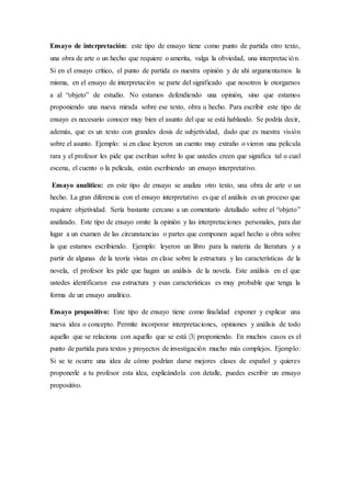 Ensayo de interpretación: este tipo de ensayo tiene como punto de partida otro texto,
una obra de arte o un hecho que requiere o amerita, valga la obviedad, una interpretación.
Si en el ensayo crítico, el punto de partida es nuestra opinión y de ahí argumentamos la
misma, en el ensayo de interpretación se parte del significado que nosotros le otorgamos
a al “objeto” de estudio. No estamos defendiendo una opinión, sino que estamos
proponiendo una nueva mirada sobre ese texto, obra u hecho. Para escribir este tipo de
ensayo es necesario conocer muy bien el asunto del que se está hablando. Se podría decir,
además, que es un texto con grandes dosis de subjetividad, dado que es nuestra visión
sobre el asunto. Ejemplo: si en clase leyeron un cuento muy extraño o vieron una película
rara y el profesor les pide que escriban sobre lo que ustedes creen que significa tal o cual
escena, el cuento o la película, están escribiendo un ensayo interpretativo.
Ensayo analítico: en este tipo de ensayo se analiza otro texto, una obra de arte o un
hecho. La gran diferencia con el ensayo interpretativo es que el análisis es un proceso que
requiere objetividad. Sería bastante cercano a un comentario detallado sobre el “objeto”
analizado. Este tipo de ensayo omite la opinión y las interpretaciones personales, para dar
lugar a un examen de las circunstancias o partes que componen aquel hecho u obra sobre
la que estamos escribiendo. Ejemplo: leyeron un libro para la materia de literatura y a
partir de algunas de la teoría vistas en clase sobre la estructura y las características de la
novela, el profesor les pide que hagan un análisis de la novela. Este análisis en el que
ustedes identificaran esa estructura y esas características es muy probable que tenga la
forma de un ensayo analítico.
Ensayo propositivo: Este tipo de ensayo tiene como finalidad exponer y explicar una
nueva idea o concepto. Permite incorporar interpretaciones, opiniones y análisis de todo
aquello que se relaciona con aquello que se está |3| proponiendo. En muchos casos es el
punto de partida para textos y proyectos de investigación mucho más complejos. Ejemplo:
Si se te ocurre una idea de cómo podrían darse mejores clases de español y quieres
proponerle a tu profesor esta idea, explicándola con detalle, puedes escribir un ensayo
propositivo.
 