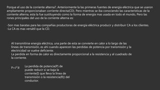 Porque el uso de la corriente alterna?. Anteriormente la las primeras fuentes de energía eléctrica que se usaron
ampliamente proporcionaban corriente directa(CD). Pero mientras se iba conociendo las características de la
corriente alterna, esta la fue sustituyendo como la forma de energía mas usada en todo el mundo, Pero las
rones principales del uso de la corriente alterna es:
-Son mas baratas para las compañías productoras de energía eléctrica producir y distribuir CA a los clientes.
-La CA es mas versátil que la CD.
Al transmitirse energía eléctrica, una parte de esta se convierte en calor a lo largo de las
líneas de transmisión, es ahí cuando aparecen las perdidas de potencia por transmisión y la
electricidad se vuelve deficiente.
La perdida en forma de calor es directamente proporcional a la resistencia y al cuadrado de
la corriente.
P=𝐼2 𝑅
La perdida de potencia(P) de
puede reducir si se baja la
corriente(I) que lleva la línea de
transmisión o la resistencia(R)) del
conductor.
 