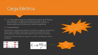 Carga Eléctrica.
 La carga eléctrica(q) se caracteriza a partir de la fuerza
electrostática, magnitud fundamental de la física, y
responsable de la interacción electromagnética.
 Características:
Toda partícula cargada puede dividirse en positivas o negativas, dónde las de
mismo signo se repelen y las de signo contrario se atraen(1ra ley de la
electrostática).La magnitud de estas cargas se da por la ley de coulomb.
Conservación de las cargas, las cargas no se crean ni se destruyen, solo se
transfieren.
Formula para la
medición de
cargas
 