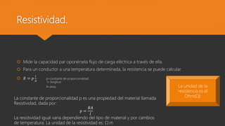 Resistividad.
 Mide la capacidad par oponérsela flujo de carga eléctrica a través de ella.
 Para un conductor a una temperatura determinada, la resistencia se puede calcular.
 𝑅 = 𝑝
𝑙
𝐴
p=constante de proporcionalidad.
l= longitud.
A=área.
La constante de proporcionalidad p es una propiedad del material llamada
Resistividad, dada por:
𝑝 =
𝑅𝐴
𝑙
La resistividad igual varia dependiendo del tipo de material y por cambios
de temperatura. La unidad de la resistividad es: Ω.m
La unidad de la
resistencia es el
Ohm(Ω).
 