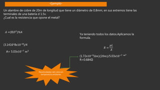 Un alambre de cobre de 20m de longitud que tiene un diámetro de 0.8mm, en sus extremos tiene las
terminales de una batería d 1.5v.
¿Cual es la resistencia que opone el metal?
𝐴 =(ℿ𝐷2)%4
(3.1416*8x10−8
)/4
A= 5.03x10−7 𝑚2
Ya teniendo todos los datos.Aplicamos la
formula.
𝑅 =
𝑝𝐿
𝐴
(1.72x10−9
Ω𝑚)(20𝑚)/5.03x10−7 𝑚2
R=0.684Ω
Resistividad(p) del cobre en
temperatura ambiente.
-Ejemplo-
 