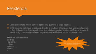 Resistencia.
 La resistencia(R) se defines como la oposición a que fluya la carga eléctrica.
 En términos de materiales, se usa para describir el grado de eficacia con que un material permite
el flujo de la corriente, los materiales que tienen baja conductancia resisten al flujo de la corriente
eléctrica, algunos materiales ofrecen mayor resistencia al flujo de los electrones que otros.
Los buenos materiales tienen
baja resistencia y los aisladores,
tienen alta resistencia.
Materiales con resistencia
eléctrica:
-Carbono.
-Níquel.
-Mercurio.
-Plomo.
-
 