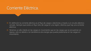 Corriente Eléctrica.
 En definición la corriente eléctrica es el flujo de cargas o electrones a través e un circuito eléctrico
cerrado. Siempre que exista un flujo neto de carga en una región, diremos que hay una corriente
eléctrica.
 Tenemos un alto interés en las cargas en movimiento que en las cargas que se encuentran en
reposo, esto es debido a la transferencia de energía que pueda presentarse en las cargas en
movimiento.
 