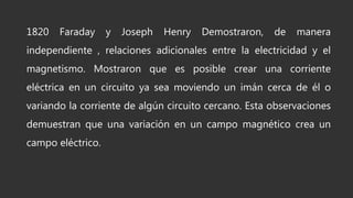 1820 Faraday y Joseph Henry Demostraron, de manera
independiente , relaciones adicionales entre la electricidad y el
magnetismo. Mostraron que es posible crear una corriente
eléctrica en un circuito ya sea moviendo un imán cerca de él o
variando la corriente de algún circuito cercano. Esta observaciones
demuestran que una variación en un campo magnético crea un
campo eléctrico.
 