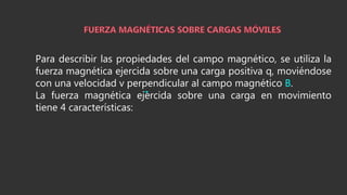 Para describir las propiedades del campo magnético, se utiliza la
fuerza magnética ejercida sobre una carga positiva q, moviéndose
con una velocidad v perpendicular al campo magnético B.
La fuerza magnética ejercida sobre una carga en movimiento
tiene 4 características:
 