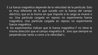 3. La fuerza magnética depende de la velocidad de la partícula. Esto
es muy diferente de lo que sucede con la fuerza del campo
eléctrico, que es la misma sin que importe si la carga se mueve o
no. Una partícula cargada en reposo no experimenta fuerza
magnética. Una partícula cargada en reposo no experimenta
fuerza magnética.
4. los experimentos indican que la fuerza magnética F no tiene la
misma dirección que el campo magnético B , sino que siempre es
perpendicular tanto a como a la velocidad v.
 