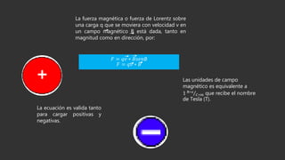 La fuerza magnética o fuerza de Lorentz sobre
una carga q que se moviera con velocidad v en
un campo magnético B está dada, tanto en
magnitud como en dirección, por:
𝐹 = 𝑞𝑣 ∗ 𝐵𝑠𝑒𝑛∅
𝐹 = 𝑞𝑣 ∗ 𝐵
La ecuación es valida tanto
para cargar positivas y
negativas.
Las unidades de campo
magnético es equivalente a
1 𝑁∗𝑠
𝐶∗𝑚 que recibe el nombre
de Tesla (T).
 