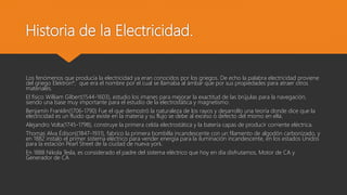 Historia de la Electricidad.
Los fenómenos que producía la electricidad ya eran conocidos por los griegos. De echo la palabra electricidad proviene
del griego Elektron*, que era el nombre por el cual se llamaba al ámbar que por sus propiedades para atraer otros
materiales.
El físico William Gilbert(1544-1603), estudio los imanes para mejorar la exactitud de las brújulas para la navegación,
siendo una base muy importante para el estudio de la electrostática y magnetismo.
Benjamín Franklin(1706-1790) Fue el que demostró la naturaleza de los rayos y desarrollo una teoría donde dice que la
electricidad es un fluido que existe en la materia y su flujo se debe al exceso o defecto del mismo en ella.
Alejandro Volta(1745-1798), construye la primera celda electrostática y la batería capas de producir corriente eléctrica.
Thomas Alva Édison((1847-1931), fabrico la primera bombilla incandescente con un filamento de algodón carbonizado, y
en 1882 instalo el primer sistema eléctrico para vender energía para la iluminación incandescente, en los estados Unidos
para la estación Pearl Street de la ciudad de nueva york.
En 1888 Nikola Tesla, es considerado el padre del sistema eléctrico que hoy en día disfrutamos, Motor de CA y
Generador de CA
 