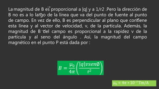 La magnitud de B es proporcional a |q| y a 1/r2 .Pero la dirección de
B no es a lo largo de la línea que va del punto de fuente al punto
de campo. En vez de ello, B es perpendicular al plano que contiene
esta línea y al vector de velocidad, v, de la partícula. Además, la
magnitud de B del campo es proporcional a la rapidez v de la
partícula y al seno del ángulo . Así, la magnitud del campo
magnético en el punto P está dada por :
𝐵 =
µ0
4𝜋
𝑞 𝑣𝑠𝑒𝑛∅
r2
µ0 = 4𝜋 ∗ 10−7 Tm/A
 