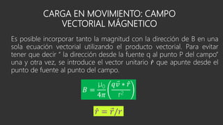 CARGA EN MOVIMIENTO: CAMPO
VECTORIAL MÁGNETICO
Es posible incorporar tanto la magnitud con la dirección de B en una
sola ecuación vectorial utilizando el producto vectorial. Para evitar
tener que decir “ la dirección desde la fuente q al punto P del campo”
una y otra vez, se introduce el vector unitario 𝑟 que apunte desde el
punto de fuente al punto del campo.
𝐵 =
µ0
4𝜋
𝑞 𝑣 ∗ 𝑟
r2
𝑟 = 𝑟/𝑟
 