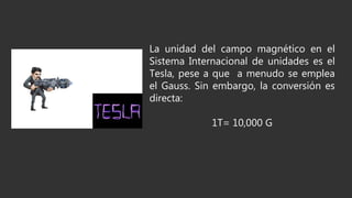 La unidad del campo magnético en el
Sistema Internacional de unidades es el
Tesla, pese a que a menudo se emplea
el Gauss. Sin embargo, la conversión es
directa:
1T= 10,000 G
 