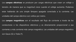 Los campos eléctricos se producen por cargas eléctricas que crean un voltaje o
tensión, de manera que su magnitud crece cuando el voltaje aumenta. Podemos
estar hablando de una simple lámpara apagada conectada a la corriente. Las
unidades del campo eléctrico son voltios por metro.
Los campos magnéticos son el resultado del flujo de corriente a través de los
conductores o los dispositivos eléctricos y es directamente proporcional a esa
corriente; a más corriente más campo magnético. Las unidades del campo magnético
son Gauss (G) o Tesla (T).
 