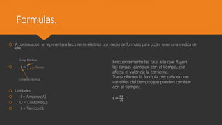 Formulas.
 A continuación se representara la corriente eléctrica por medio de formulas para poder tener una medida de
ella.
Carga Eléctrica.
 𝐼 =
𝑄
𝑡
Tiempo.
Corriente Eléctrica
 Unidades.
 I = Amperes(A)
 Q = Coulomb(C)
 t = Tiempo (S)
Frecuentemente las tasa a la que fluyen
las cargas cambian con el tiempo, eso
afecta el valor de la corriente.
Transcribimos la formula pero ahora con
variables del tiempo(que pueden cambiar
con el tiempo).
ⅈ =
ⅆ𝑞
ⅆ𝑡
 