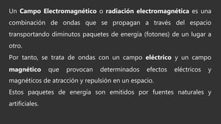Un Campo Electromagnético o radiación electromagnética es una
combinación de ondas que se propagan a través del espacio
transportando diminutos paquetes de energía (fotones) de un lugar a
otro.
Por tanto, se trata de ondas con un campo eléctrico y un campo
magnético que provocan determinados efectos eléctricos y
magnéticos de atracción y repulsión en un espacio.
Estos paquetes de energía son emitidos por fuentes naturales y
artificiales.
 