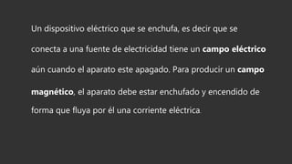 Un dispositivo eléctrico que se enchufa, es decir que se
conecta a una fuente de electricidad tiene un campo eléctrico
aún cuando el aparato este apagado. Para producir un campo
magnético, el aparato debe estar enchufado y encendido de
forma que fluya por él una corriente eléctrica.
 