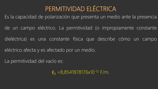 PERMITIVIDAD ELÉCTRICA
Es la capacidad de polarización que presenta un medio ante la presencia
de un campo eléctrico. La permitividad (o impropiamente constante
dieléctrica) es una constante física que describe cómo un campo
eléctrico afecta y es afectado por un medio.
La permitividad del vacío es:
Ɛ0 =8,8541878176x10-12 F/m.
 