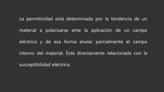 La permitividad está determinada por la tendencia de un
material a polarizarse ante la aplicación de un campo
eléctrico y de esa forma anular parcialmente el campo
interno del material. Está directamente relacionada con la
susceptibilidad eléctrica.
 