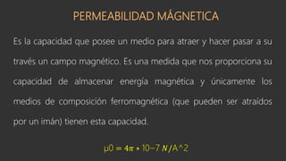 PERMEABILIDAD MÁGNETICA
Es la capacidad que posee un medio para atraer y hacer pasar a su
través un campo magnético. Es una medida que nos proporciona su
capacidad de almacenar energía magnética y únicamente los
medios de composición ferromagnética (que pueden ser atraídos
por un imán) tienen esta capacidad.
µ0 = 4𝜋 ∗ 10−7 𝑁/A^2
 