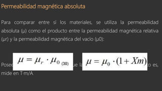 Permeabilidad magnética absoluta
Para comparar entre sí los materiales, se utiliza la permeabilidad
absoluta (µ) como el producto entre la permeabilidad magnética relativa
(µr) y la permeabilidad magnética del vacío (µ0):
Posee las mismas dimensiones que la permeabilidad del vacío, esto es,
mide en T·m/A.
 