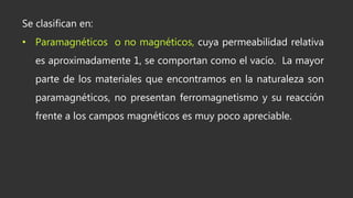 Se clasifican en:
• Paramagnéticos o no magnéticos, cuya permeabilidad relativa
es aproximadamente 1, se comportan como el vacío. La mayor
parte de los materiales que encontramos en la naturaleza son
paramagnéticos, no presentan ferromagnetismo y su reacción
frente a los campos magnéticos es muy poco apreciable.
 