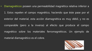 • Diamagnéticos poseen una permeabilidad magnética relativa inferior a
1. Estos repelen el campo magnético, haciendo que éste pase por el
exterior del material, esta acción diamagnética es muy débil, y no es
comparable (pero a la inversa) al efecto que produce el campo
magnético sobre los materiales ferromagnéticos. Un ejemplo de
material diamagnético es el cobre.
 