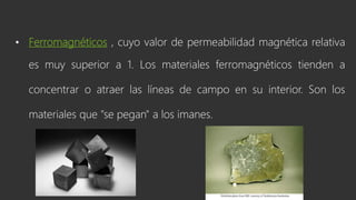 • Ferromagnéticos , cuyo valor de permeabilidad magnética relativa
es muy superior a 1. Los materiales ferromagnéticos tienden a
concentrar o atraer las líneas de campo en su interior. Son los
materiales que "se pegan" a los imanes.
 