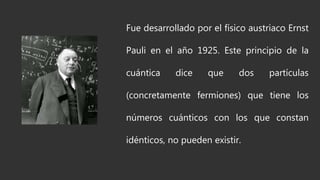 Fue desarrollado por el físico austriaco Ernst
Pauli en el año 1925. Este principio de la
cuántica dice que dos partículas
(concretamente fermiones) que tiene los
números cuánticos con los que constan
idénticos, no pueden existir.
 
