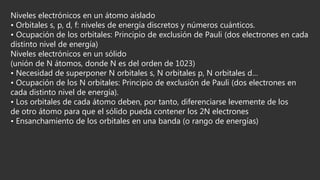 Niveles electrónicos en un átomo aislado
• Orbitales s, p, d, f: niveles de energía discretos y números cuánticos.
• Ocupación de los orbitales: Principio de exclusión de Pauli (dos electrones en cada
distinto nivel de energía)
Niveles electrónicos en un sólido
(unión de N átomos, donde N es del orden de 1023)
• Necesidad de superponer N orbitales s, N orbitales p, N orbitales d…
• Ocupación de los N orbitales: Principio de exclusión de Pauli (dos electrones en
cada distinto nivel de energía).
• Los orbitales de cada átomo deben, por tanto, diferenciarse levemente de los
de otro átomo para que el sólido pueda contener los 2N electrones
• Ensanchamiento de los orbitales en una banda (o rango de energías)
 