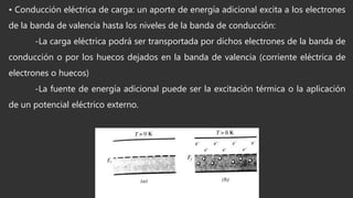 • Conducción eléctrica de carga: un aporte de energía adicional excita a los electrones
de la banda de valencia hasta los niveles de la banda de conducción:
-La carga eléctrica podrá ser transportada por dichos electrones de la banda de
conducción o por los huecos dejados en la banda de valencia (corriente eléctrica de
electrones o huecos)
-La fuente de energía adicional puede ser la excitación térmica o la aplicación
de un potencial eléctrico externo.
 