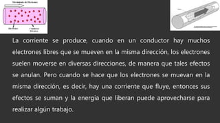 La corriente se produce, cuando en un conductor hay muchos
electrones libres que se mueven en la misma dirección, los electrones
suelen moverse en diversas direcciones, de manera que tales efectos
se anulan. Pero cuando se hace que los electrones se muevan en la
misma dirección, es decir, hay una corriente que fluye, entonces sus
efectos se suman y la energía que liberan puede aprovecharse para
realizar algún trabajo.
 