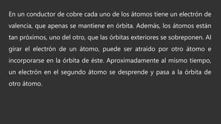 En un conductor de cobre cada uno de los átomos tiene un electrón de
valencia, que apenas se mantiene en órbita. Además, los átomos están
tan próximos, uno del otro, que las órbitas exteriores se sobreponen. Al
girar el electrón de un átomo, puede ser atraído por otro átomo e
incorporarse en la órbita de éste. Aproximadamente al mismo tiempo,
un electrón en el segundo átomo se desprende y pasa a la órbita de
otro átomo.
 