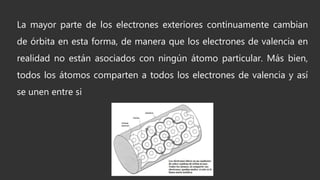 La mayor parte de los electrones exteriores continuamente cambian
de órbita en esta forma, de manera que los electrones de valencia en
realidad no están asociados con ningún átomo particular. Más bien,
todos los átomos comparten a todos los electrones de valencia y así
se unen entre si
 